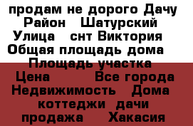 продам не дорого Дачу › Район ­ Шатурский  › Улица ­ снт Виктория › Общая площадь дома ­ 45 › Площадь участка ­ 7 › Цена ­ 500 - Все города Недвижимость » Дома, коттеджи, дачи продажа   . Хакасия респ.